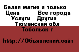 Белая магия и только. › Цена ­ 100 - Все города Услуги » Другие   . Тюменская обл.,Тобольск г.